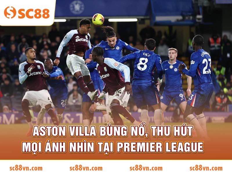 Aston Villa bùng nổ, thu hút mọi ánh nhìn tại Premier League